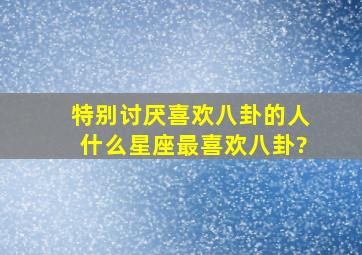 特别讨厌喜欢八卦的人,什么星座最喜欢八卦?