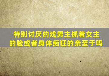 特别讨厌的戏,男主抓着女主的脸或者身体痴狂的亲,至于吗