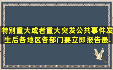 特别重大或者重大突发公共事件发生后,各地区、各部门要立即报告,最...