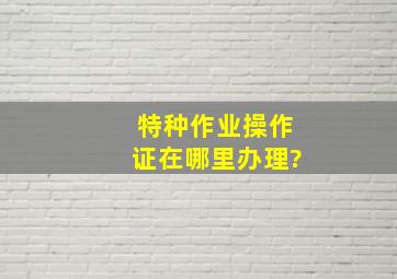 特种作业操作证在哪里办理?