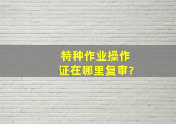 特种作业操作证在哪里复审?