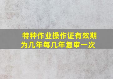 特种作业操作证有效期为几年每几年复审一次 