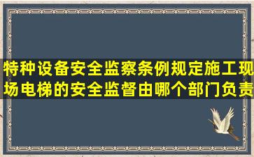 特种设备安全监察条例规定施工现场电梯的安全监督由哪个部门负责(