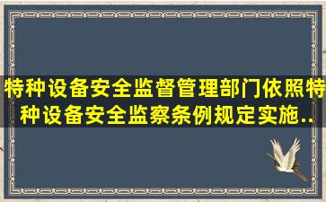 特种设备安全监督管理部门依照《特种设备安全监察条例》规定,实施...