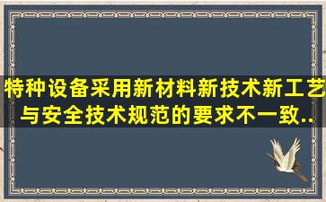 特种设备采用新材料、新技术、新工艺,与安全技术规范的要求不一致,...