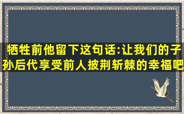 牺牲前他留下这句话:让我们的子孙后代享受前人披荆斩棘的幸福吧! 