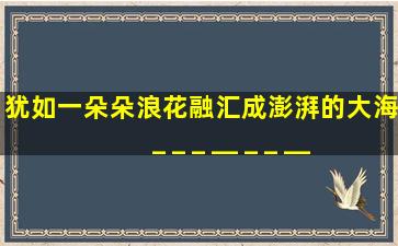 犹如一朵朵浪花,融汇成澎湃的大海。_ _ _ _,_ _ _ _,_ _ _ _,谁可阻挡。...