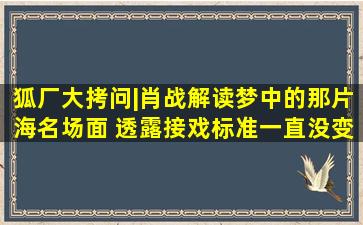 狐厂大拷问|肖战解读《梦中的那片海》名场面 透露接戏标准一直没变