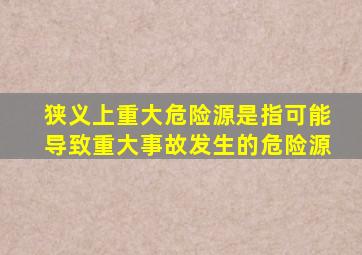 狭义上重大危险源是指可能导致重大事故发生的危险源。