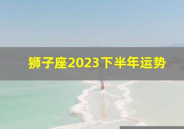 狮子座2023下半年运势