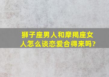 狮子座男人和摩羯座女人怎么谈恋爱,合得来吗?