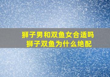 狮子男和双鱼女合适吗 狮子双鱼为什么绝配