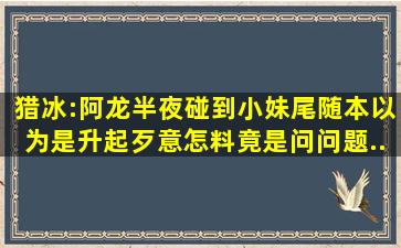 猎冰:阿龙半夜碰到小妹尾随,本以为是升起歹意,怎料竟是问问题...