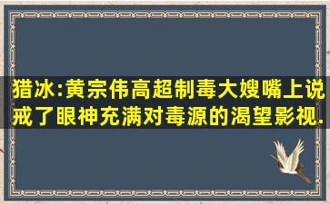 猎冰:黄宗伟高超制毒,大嫂嘴上说戒了,眼神充满对毒源的渴望,影视...