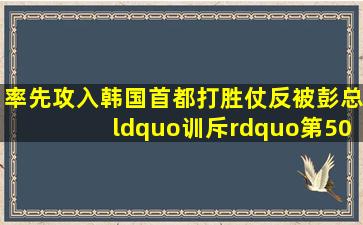 率先攻入韩国首都,打胜仗反被彭总“训斥”,第50军军长却感动得...