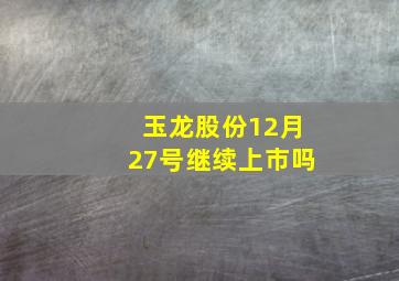 玉龙股份12月27号继续上市吗