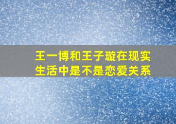 王一博和王子璇在现实生活中是不是恋爱关系