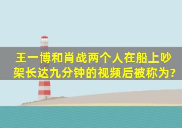 王一博和肖战两个人在船上吵架长达九分钟的视频后被称为?