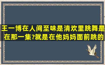 王一博在人间至味是清欢里跳舞是在那一集?就是在他妈妈面前跳的那=...