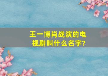 王一博肖战演的电视剧叫什么名字?