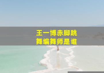 王一博赤脚跳舞编舞师是谁