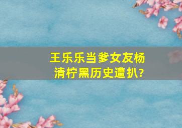 王乐乐当爹女友杨清柠黑历史遭扒?