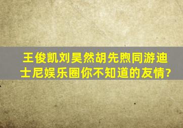 王俊凯刘昊然胡先煦同游迪士尼,娱乐圈你不知道的友情?