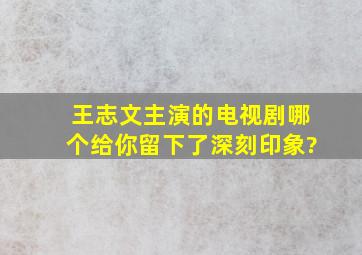 王志文主演的电视剧哪个给你留下了深刻印象?