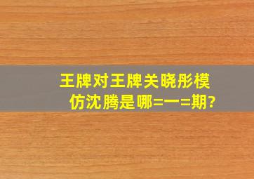 王牌对王牌关晓彤模仿沈腾是哪=一=期?