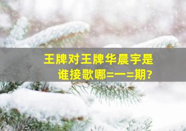 王牌对王牌华晨宇是谁接歌哪=一=期?