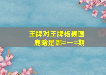 王牌对王牌杨颖画鹿晗是哪=一=期(