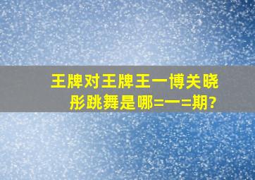 王牌对王牌王一博关晓彤跳舞是哪=一=期?