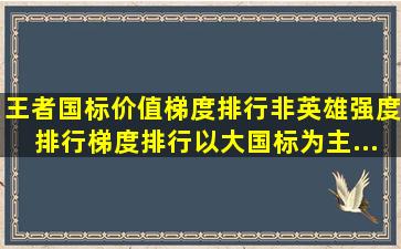 王者国标价值梯度排行(非英雄强度排行)梯度排行以大国标为主...