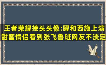 王者荣耀接头头像:曜和西施上演甜蜜情侣,看到张飞鲁班,网友不淡定了...