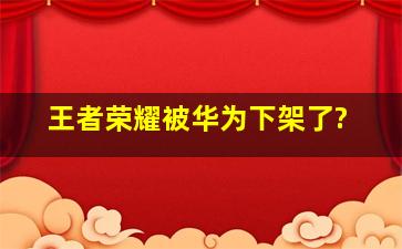 王者荣耀被华为下架了?