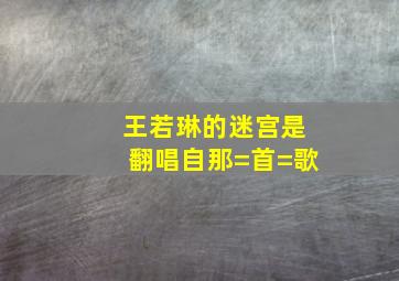 王若琳的迷宫是翻唱自那=首=歌