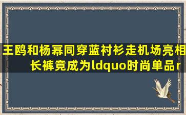 王鸥和杨幂同穿蓝衬衫走机场亮相长裤竟成为“时尚单品”(