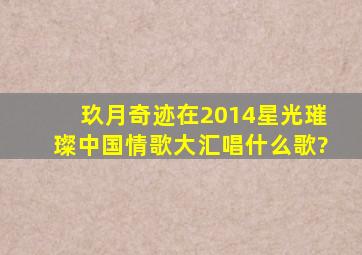 玖月奇迹在2014星光璀璨中国情歌大汇唱什么歌?