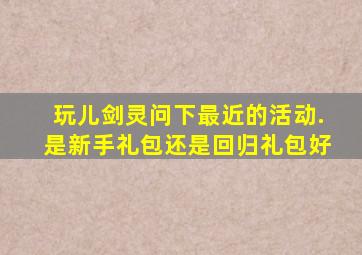 玩儿剑灵,问下最近的活动.是新手礼包还是回归礼包好