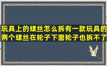 玩具上的螺丝怎么拆,有一款玩具的两个螺丝在轮子下面,轮子也拆不了