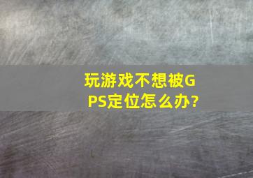 玩游戏不想被GPS定位怎么办?