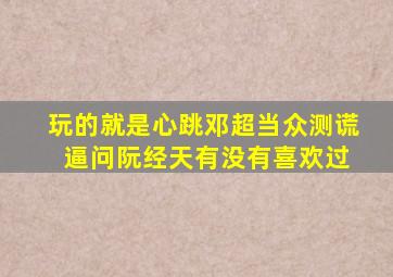 玩的就是心跳,邓超当众测谎 逼问阮经天有没有喜欢过