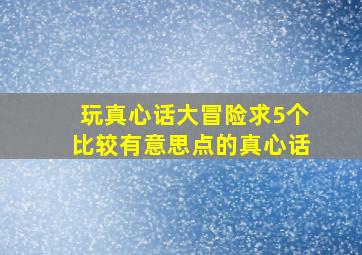 玩真心话大冒险,求5个比较有意思点的真心话。