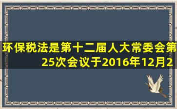 环保税法是第十二届人大常委会第25次会议于2016年12月25日通过的...