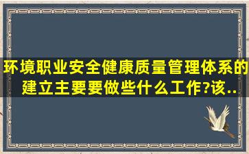 环境、职业安全健康、质量管理体系的建立,主要要做些什么工作?该...