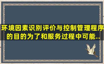 环境因素识别、评价与控制管理程序的目的为了和服务过程中可能...