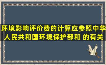 环境影响评价费的计算应参照中华人民共和国环境保护部和( )的有关...