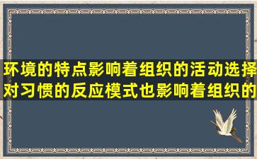 环境的特点影响着组织的活动选择,对习惯的反应模式也影响着组织的...