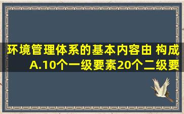 环境管理体系的基本内容由( )构成。A.10个一级要素,20个二级要素B....