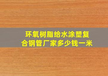 环氧树脂给水涂塑复合钢管厂家多少钱一米